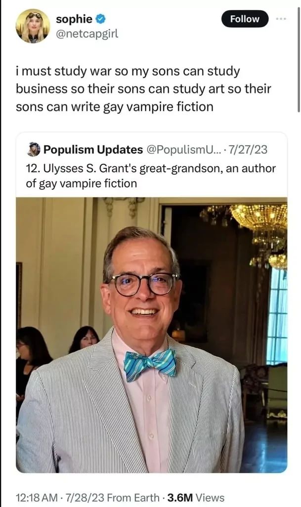 sophie →
@netcapgirl
Follow
i must study war so my sons can study
business so their sons can study art so their
sons can write gay vampire fiction
Populism Updates @PopulismU.... 7/27/23
12. Ulysses S. Grant's great-grandson, an author
of gay vampire fiction
12:18 AM 7/28/23 From Earth - 3.6M Views