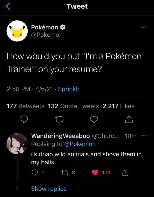 800
>
Tweet
Pokémon →
@Pokemon
How would you put "I'm a Pokémon
Trainer" on your resume?
2:58 PM 4/6/21 - Sprinklr
177 Retweets 132 Quote Tweets 2,217 Likes
27
↑
Wandering Weeaboo @Churc... 10m ...
Replying to @Pokemon
i kidnap wild animals and shove them in
my balls
7
178
124
Show replies