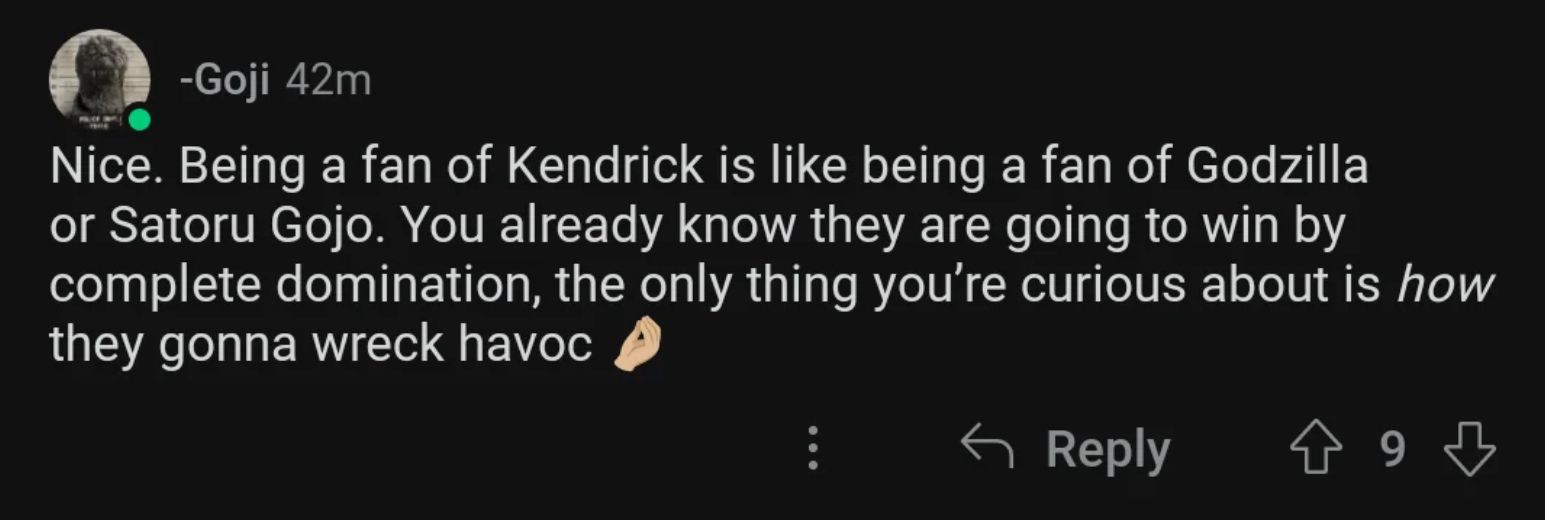 -Goji 42m
Nice. Being a fan of Kendrick is like being a fan of Godzilla
or Satoru Gojo. You already know they are going to win by
complete domination, the only thing you're curious about is how
they gonna wreck havoc
← Reply
↑ 9 ♡