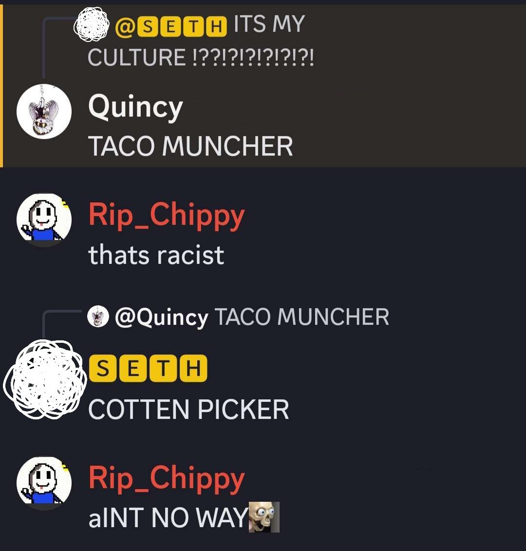 @SETH ITS MY
CULTURE !??!?!?!?!?!?!
Quincy
TACO MUNCHER
Rip_Chippy
thats racist
@Quincy TACO MUNCHER
SETH
COTTEN PICKER
Rip_Chippy
aINT NO WAY