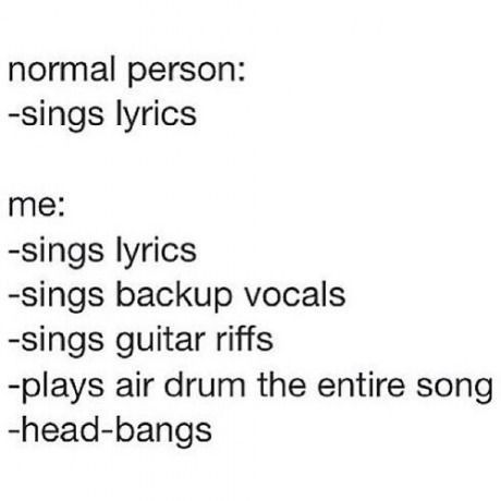 normal person:
-sings lyrics
me:
-sings lyrics
-sings backup vocals
-sings guitar riffs
-plays air drum the entire song
-head-bangs