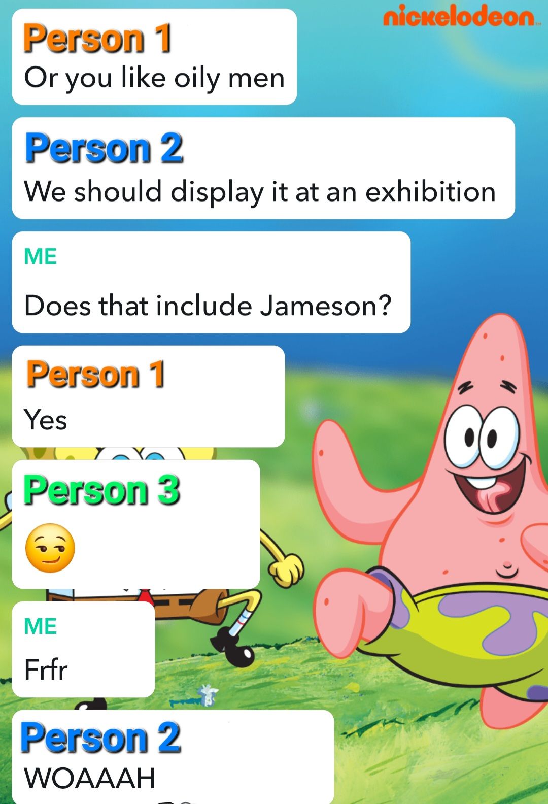 nickelodeon
Person 1
Or you like oily men
Person 2
We should display it at an exhibition
ME
Does that include Jameson?
Person 1
Yes
Person 3
ME
Frfr
Person 2
WOAAAH