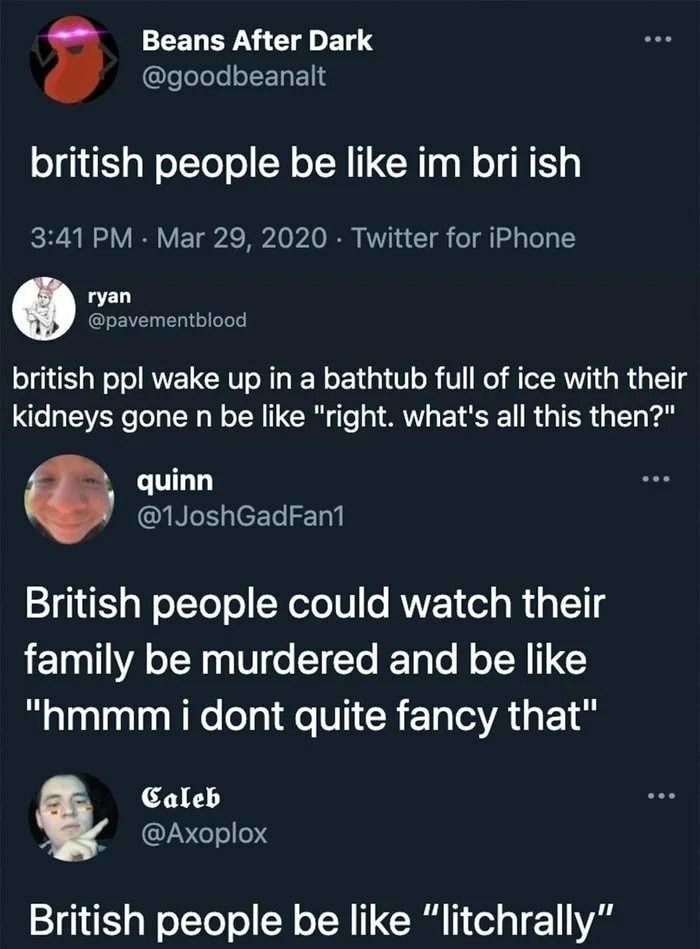 Beans After Dark
@goodbeanalt
british people be like im bri ish
3:41 PM - Mar 29, 2020 - Twitter for iPhone
ryan
@pavementblood
british ppl wake up in a bathtub full of ice with their
kidneys gone n be like "right. what's all this then?"
quinn
@1JoshGadFan1
British people could watch their
family be murdered and be like
"hmmm i dont quite fancy that"
Caleb
@Axoplox
British people be like "litchrally"