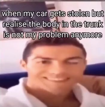 when my car gets stolen but
realise the body in the trunk
is not my problem anymore