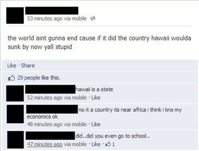 53 minutes ago via mobile
the world aint gunna end cause if it did the country hawaii woulda
sunk by now yall stupid
Like · Share
29 people like this.
hawaii is a state
52 minutes ago via mobile · Like
economics ok
no it a country its near africa i think i kno my
48 minutes ago via mobile · Like
did..did you even go to school..
47 minutes ago via mobile · Like · 1