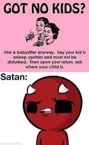 GOT NO KIDS?
Hire a babysitter anyway. Say your kid is
asleep upstairs and must not be
disturbed. Then upon your return, ask
where your child is.
Satan: