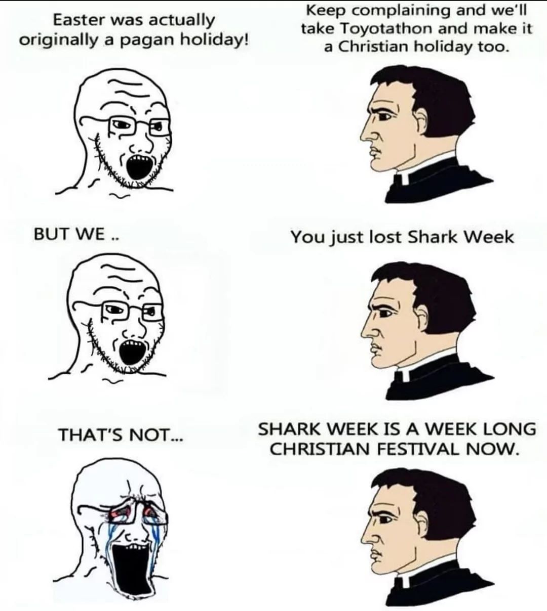 Easter was actually
originally a pagan holiday!
Keep complaining and we'll
take Toyotathon and make it
a Christian holiday too.
BUT WE ..
You just lost Shark Week
THAT'S NOT...
SHARK WEEK IS A WEEK LONG
CHRISTIAN FESTIVAL NOW.