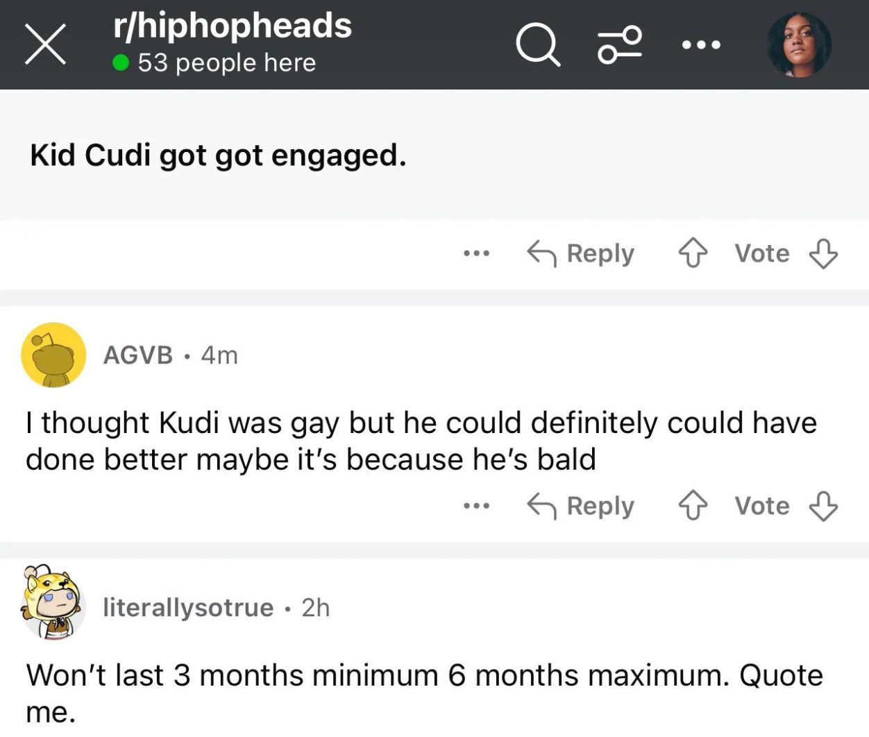 Х
r/hiphopheads
53 people here
Q 20
Kid Cudi got got engaged.
Reply Vote
AGVB.4m
I thought Kudi was gay but he could definitely could have
done better maybe it's because he's bald
literallysotrue. 2h
Reply
Vote
Won't last 3 months minimum 6 months maximum. Quote
me.