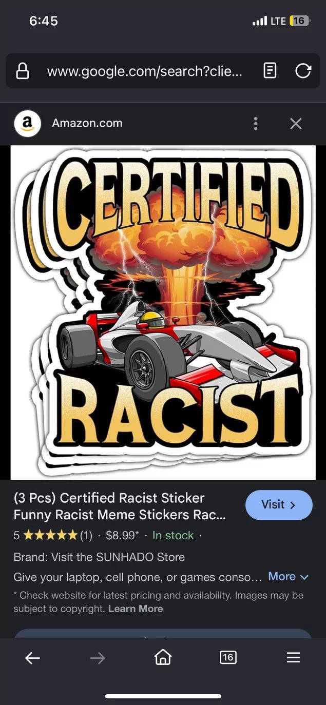 6:45
. LTE (16
www.google.com/search?clie... B C
a
Amazon.com
CERTIFIED
RACIST
(3 Pcs) Certified Racist Sticker
Funny Racist Meme Stickers Rac...
5
★★(1) $8.99* . In stock.
Brand: Visit the SUNHADO Store
Visit >
Give your laptop, cell phone, or games conso... More v
* Check website for latest pricing and availability. Images may be
subject to copyright. Learn More
K
16
III