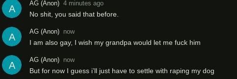 AG (Anon) 4 minutes ago
A
No shit, you said that before.
A
A
AG (Anon) now
I am also gay, I wish my grandpa would let me fuck him
AG (Anon) now
But for now I guess i'll just have to settle with raping my dog