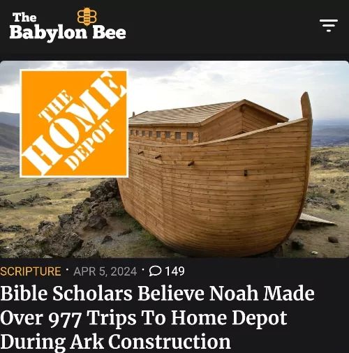 The
Babylon Bee
THE
HOME
DEPOT
SCRIPTURE APR 5, 2024 149
Bible Scholars Believe Noah Made
Over 977 Trips To Home Depot
During Ark Construction