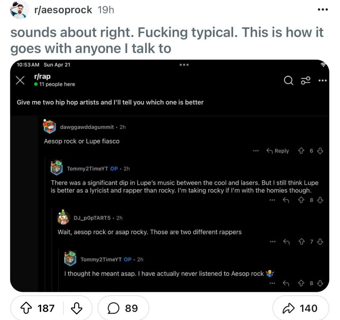 r/aesoprock 19h
sounds about right. Fucking typical. This is how it
goes with anyone I talk to
10:53 AM Sun Apr 21
Х
r/rap
⚫ 11 people here
Give me two hip hop artists and I'll tell you which one is better
ib
dawggawddagummit. 2h
Aesop rock or Lupe fiasco
***
Reply 6
Tommy2TimeYT OP. 2h
There was a significant dip in Lupe's music between the cool and lasers. But I still think Lupe
is better as a lyricist and rapper than rocky. I'm taking rocky if I'm with the homies though.
DJ_POPTART5.2h
Wait, aesop rock or asap rocky. Those are two different rappers
Tommy2TimeYT OP 2h
I thought he meant asap. I have actually never listened to Aesop rock
187
♡
☐ 89
***
8
73
140
