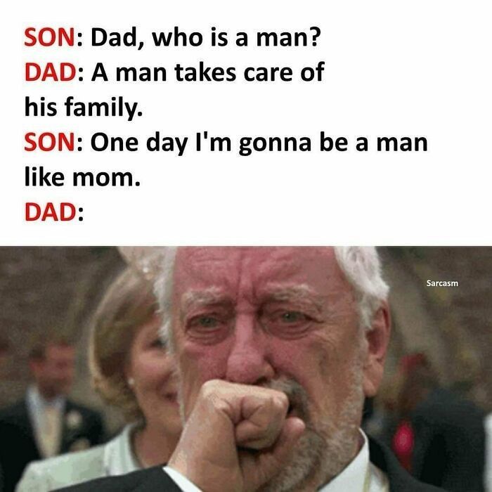 SON: Dad, who is a man?
DAD: A man takes care of
his family.
SON: One day I'm gonna be a man
like mom.
DAD:
Sarcasm