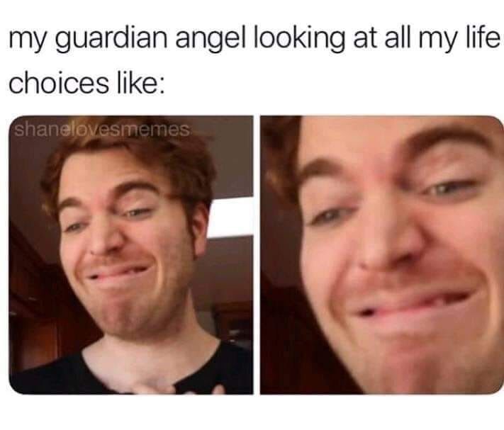 my guardian angel looking at all my life.
choices like:
shanelovesmemes