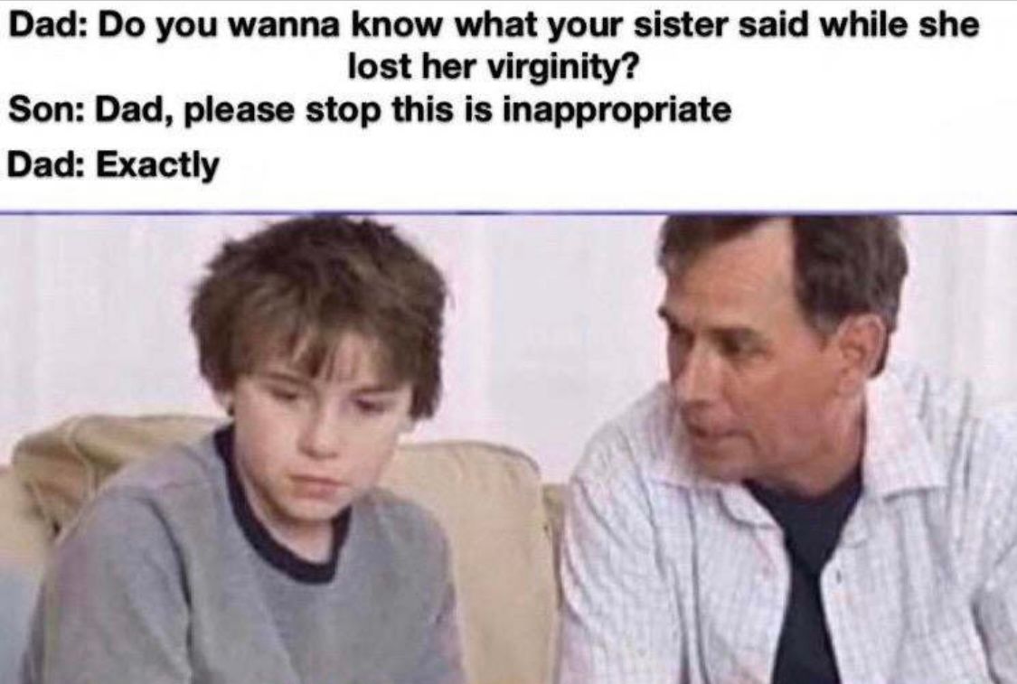 Dad: Do you wanna know what your sister said while she
lost her virginity?
Son: Dad, please stop this is inappropriate
Dad: Exactly