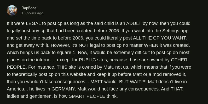 A comment by user RapBoat stating "If it were LEGAL to post cp as long as the said child is an ADULT by now, then you could legally post any cp that had been created before 2006. If you went into the Settings app and set the time back to before 2006, you could literally post ALL THE CP YOU WANT, and get away with it. However, it's NOT legal to post cp no matter WHEN it was created, which brings us back to square 1. Now, it would be extremely difficult to post cp on most places on the internet... except for PUBLIC sites, because those are owned by OTHER PEOPLE. For instance, THIS site is owned by Matt, not us, which means that if you were to theoretically post cp on this website and keep it up before Matt or a mod removed it, then you wouldn't face consequences... MATT would. BUT WAIT!!!! Matt doesn't live in America... he lives in GERMANY. Matt would not face any consequences. And THAT, ladies and gentlemen, is how SMART PEOPLE think."