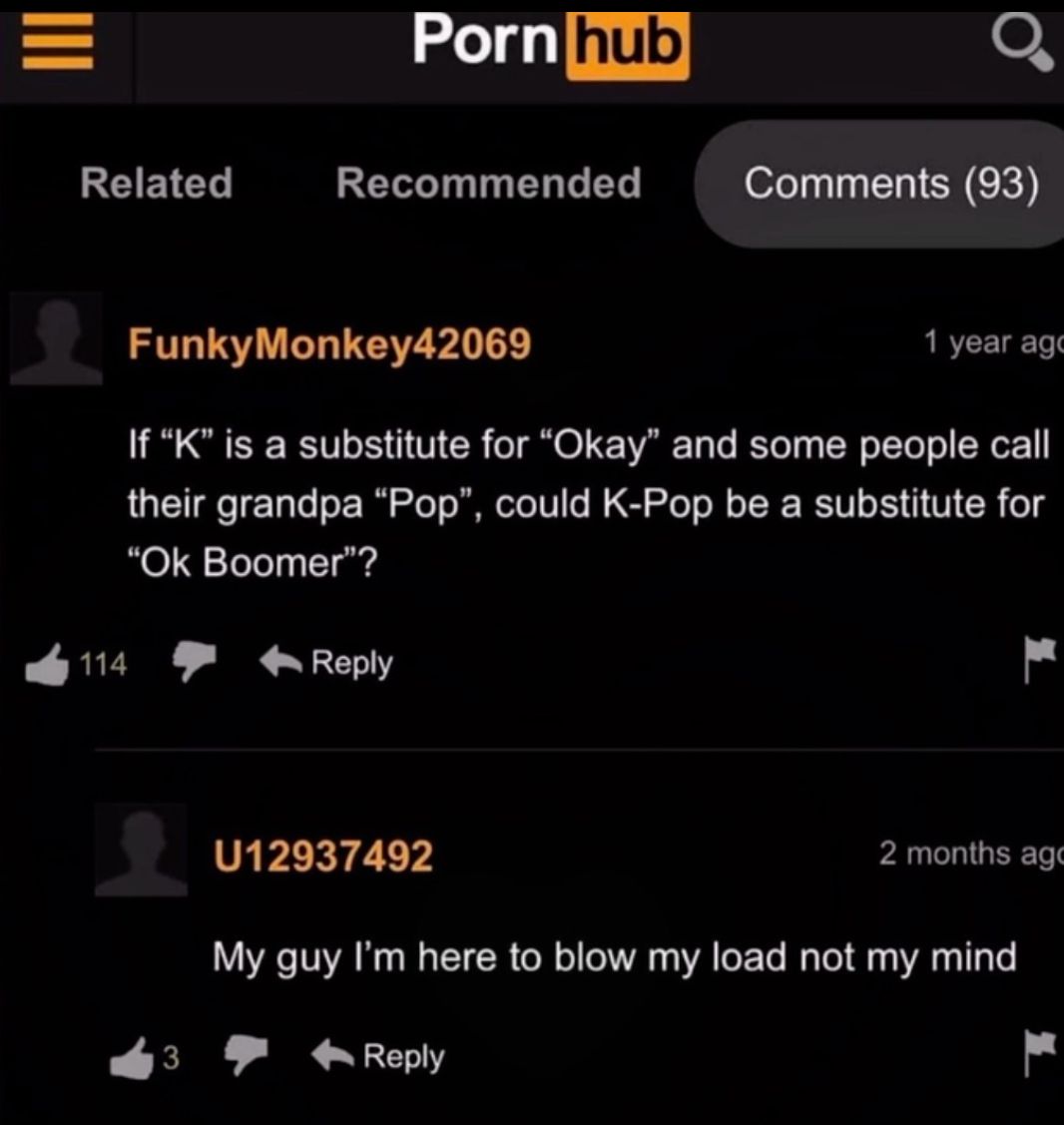 =
Porn hub
Related
Recommended
૦
Comments (93)
114
Funky Monkey42069
1 year ago
If "K" is a substitute for "Okay" and some people call
their grandpa "Pop", could K-Pop be a substitute for
"Ok Boomer"?
3
Reply
U12937492
2 months ago
My guy I'm here to blow my load not my mind
Reply