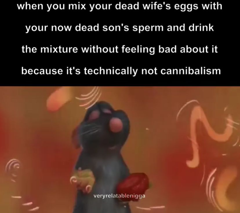 when you mix your dead wife's eggs with
your now dead son's sperm and drink
the mixture without feeling bad about it
because it's technically not cannibalism
veryrelatablenigga