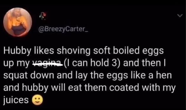 @BreezyCarter
Hubby likes shoving soft boiled eggs
up my vagina (I can hold 3) and then I
squat down and lay the eggs like a hen
and hubby will eat them coated with my
juices →