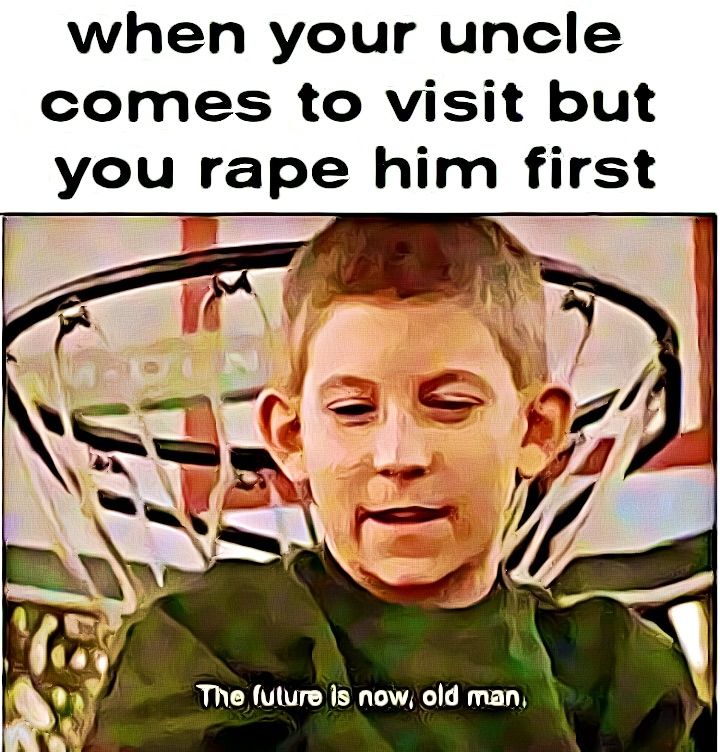 when your uncle
comes to visit but
you rape him first
The future is now, old man.