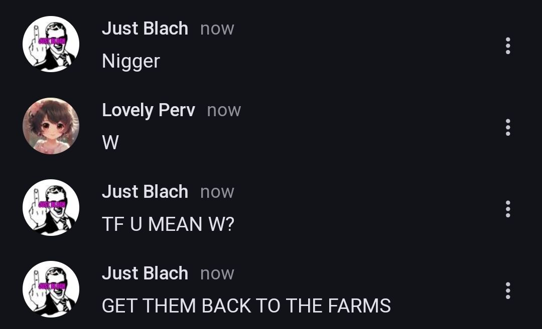 Just Blach now
Nigger
Lovely Perv now
W
Just Blach now
TF U MEAN W?
Just Blach now
GET THEM BACK TO THE FARMS