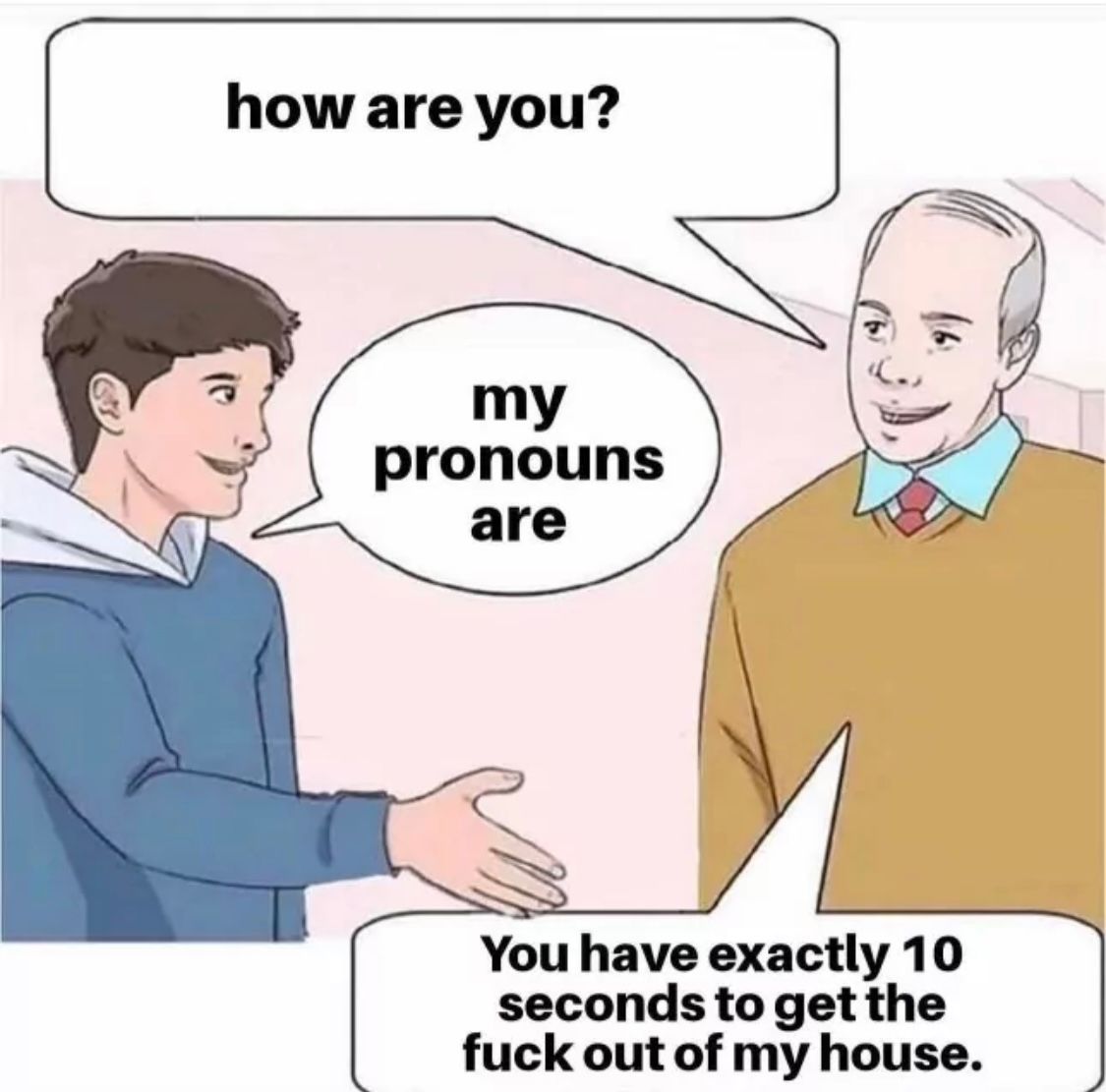 how are you?
my
pronouns
are
You have exactly 10
seconds to get the
fuck out of my house.