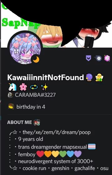 SapNap
KawaiiinnitNotFound
A***
CARAMBA#3227
birthday in 4
ABOUT ME
they/xe/zem/it/dream/poop
9 years old
: • trans dreamgender mapsexual
• femboy
• neurodivergent system of 3000+
cookie run • genshin • gachalife • osu