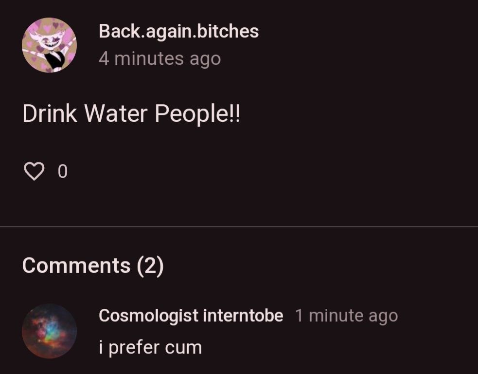 Back.again.bitches
4 minutes ago
Drink Water People!!
♡ 0
Comments (2)
Cosmologist interntobe 1 minute ago
i prefer cum