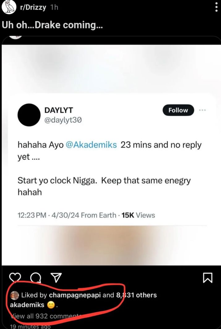 r/Drizzy 1h
Uh oh...Drake coming...
DAYLYT
@daylyt30
Follow
hahaha Ayo @Akademiks 23 mins and no reply
yet....
Start yo clock Nigga. Keep that same enegry
hahah
12:23 PM 4/30/24 From Earth 15K Views
☑
Liked by champagnepapi and 8,831 others
akademiks
View all 932 comment
19 minutes ago
Σ