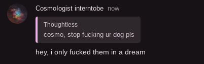 Cosmologist interntobe now
Thoughtless
cosmo, stop fucking ur dog pls
hey, i only fucked them in a dream