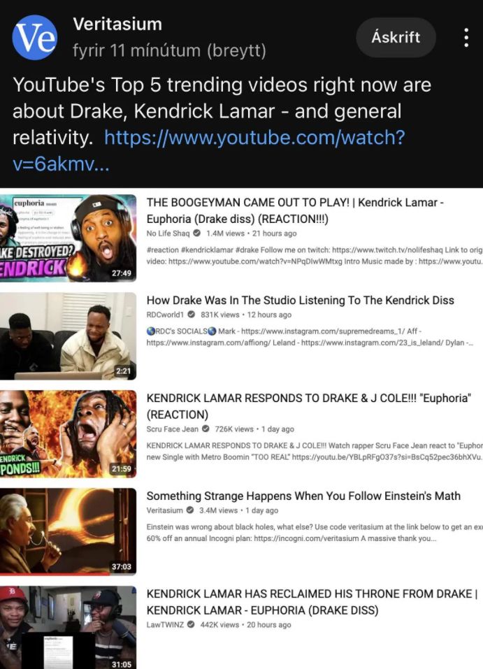 Ve
Veritasium
fyrir 11 mínútum (breytt)
Áskrift
YouTube's Top 5 trending videos right now are
about Drake, Kendrick Lamar - and general
relativity. https://www.youtube.com/watch?
v=6akmv...
cuphoria
KE DESTROYED?
ENDRICK
27:49
THE BOOGEYMAN CAME OUT TO PLAY! | Kendrick Lamar -
Euphoria (Drake diss) (REACTION!!!)
No Life Shaq 1.4M views 21 hours ago
#reaction #kendricklamar #drake Follow me on twitch: https://www.twitch.tv/nolifeshaq Link to orig
video: https://www.youtube.com/watch?v=NPqDlwWMtxg Intro Music made by: https://www.youtu
2:21
How Drake Was In The Studio Listening To The Kendrick Diss
RDCworld1 831K views 12 hours ago
RDC'S SOCIALS
Mark-https://www.instagram.com/supremedreams.1/ Aff-
https://www.instagram.com/affiong/Leland - https://www.instagram.com/23_is_Jeland/ Dylan...
ENDRICK
PONDS!!!
21:59
KENDRICK LAMAR RESPONDS TO DRAKE & J COLE!!! "Euphoria"
(REACTION)
Scru Face Jean 726K views 1 day ago
KENDRICK LAMAR RESPONDS TO DRAKE & J COLE!!! Watch rapper Scru Face Jean react to "Euphon
new Single with Metro Boomin "TOO REAL" https://youtu.be/YBLPRFg037s?si-BsCq52pec36bhXVu.
Something Strange Happens When You Follow Einstein's Math
Veritasium
3.4M views • 1 day ago
Einstein was wrong about black holes, what else? Use code veritasium at the link below to get an exe
60% off an annual Incogni plan: https://incogni.com/veritasium A massive thank you...
37:03
KENDRICK LAMAR HAS RECLAIMED HIS THRONE FROM DRAKE |
KENDRICK LAMAR - EUPHORIA (DRAKE DISS)
LawTWINZ 442K views 20 hours ago
31:05