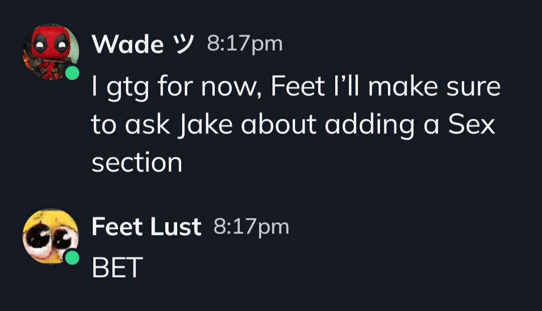 Wade W 8:17pm
I gtg for now, Feet I'll make sure
to ask Jake about adding a Sex
section
Feet Lust 8:17pm
BET