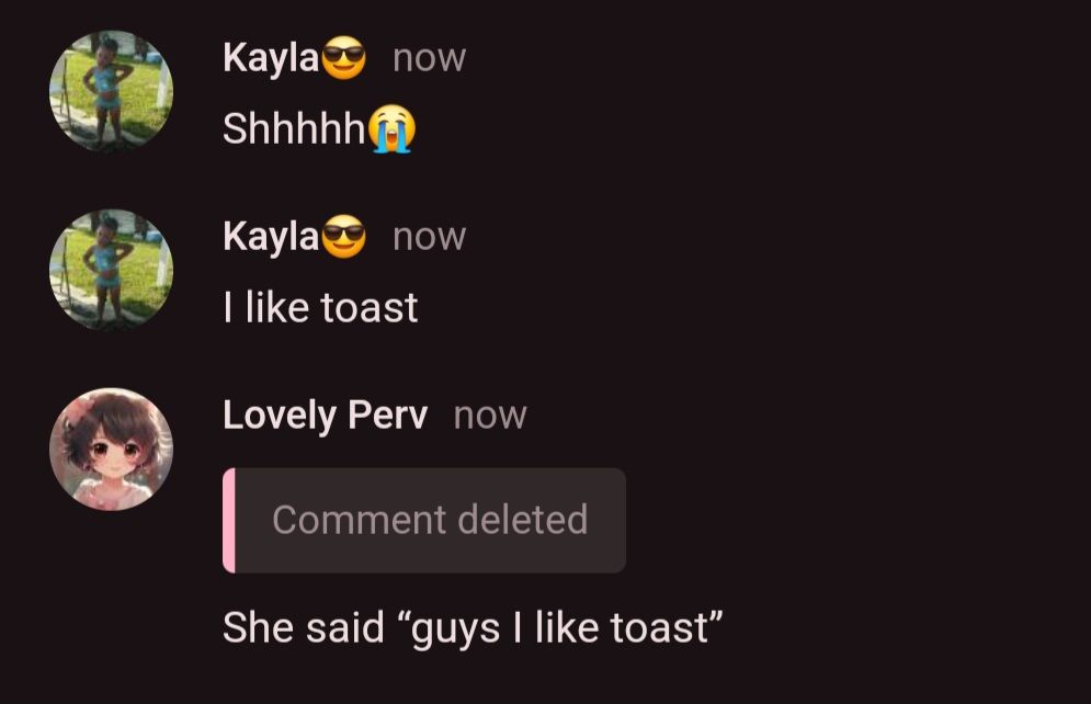 Kayla now
Shhhhh
Kayla now
I like toast
Lovely Perv now
Comment deleted
She said "guys I like toast"