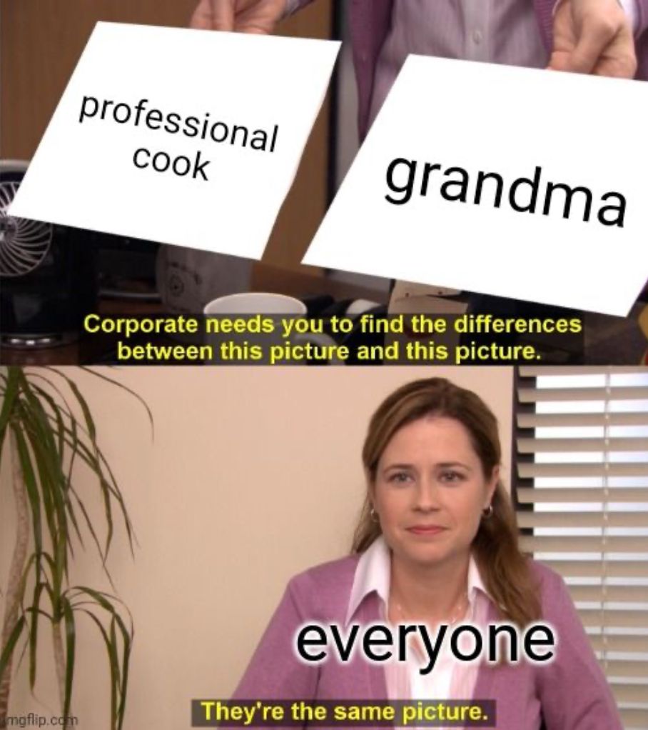 professional
cook
grandma
mgflip.com
Corporate needs you to find the differences
between this picture and this picture.
everyone
They're the same picture.