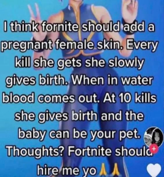 I think fornite should add a
pregnant female skin. Every
kill she gets she slowly
gives birth. When in water
blood comes out. At 10 kills
she gives birth and the
baby can be your pet.
Thoughts? Fortnite should
hire me yo