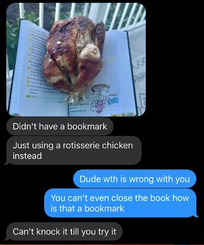Didn't have a bookmark
Just using a rotisserie chicken
instead
2
Dude wth is wrong with you
You can't even close the book how
is that a bookmark
Can't knock it till you try it