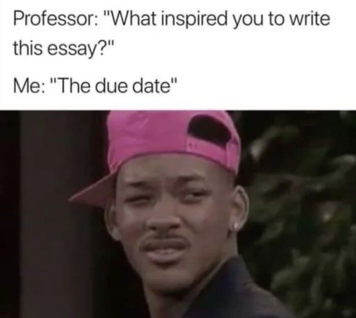 Professor: "What inspired you to write
this essay?"
Me: "The due date"