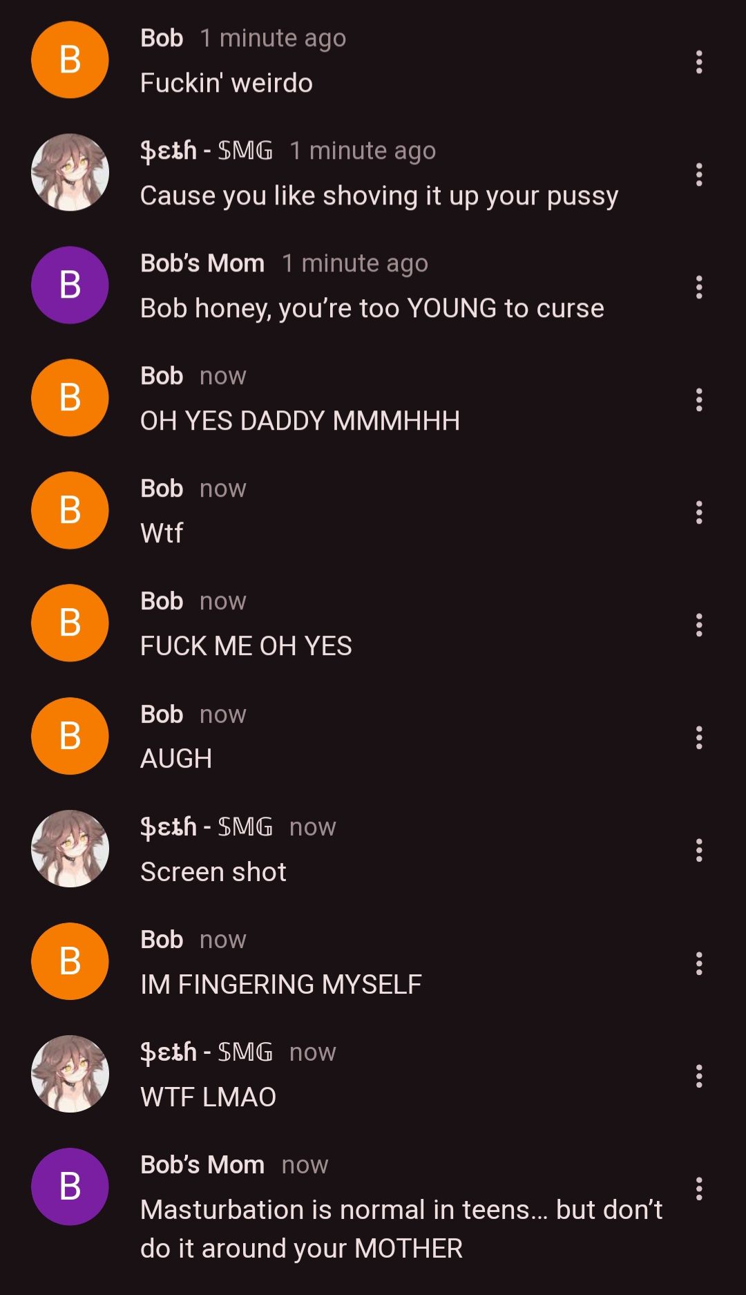 B
B
B
Bob 1 minute ago
Fuckin' weirdo
$ɛth - SMG 1 minute ago
Cause you like shoving it up your pussy
Bob's Mom 1 minute ago
Bob honey, you're too YOUNG to curse
Bob now
OH YES DADDY MMMHHH
Bob now
B
Wtf
B
B
B
B
Bob now
FUCK ME OH YES
Bob now
AUGH
$ɛth - SMG now
Screen shot
Bob now
IM FINGERING MYSELF
$ɛth - SMG now
WTF LMAO
Bob's Mom now
Masturbation is normal in teens... but don't
do it around your MOTHER
: