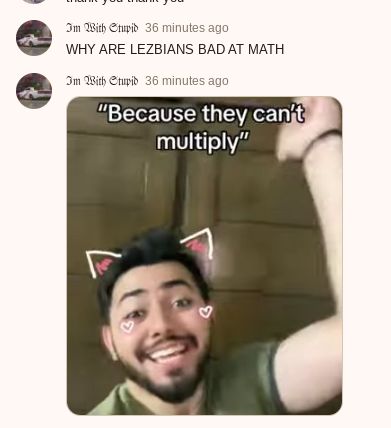 Im With Stupid 36 minutes ago
WHY ARE LEZBIANS BAD AT MATH
Im With Stupid 36 minutes ago
"Because they can't
multiply"
A