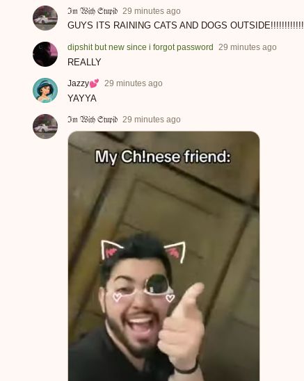 Im With Stupid 29 minutes ago
GUYS ITS RAINING CATS AND DOGS OUTSIDE!!!!
dipshit but new since i forgot password 29 minutes ago
REALLY
Jazzy 29 minutes ago
YAYYA
Im With Stupid 29 minutes ago
My Chinese friend:
7