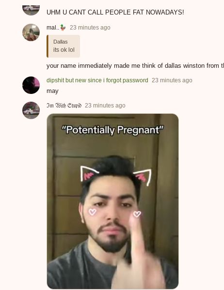 UHM U CANT CALL PEOPLE FAT NOWADAYS!
mal..23 minutes ago
Dallas
its ok lol
your name immediately made me think of dallas winston from t
dipshit but new since i forgot password 23 minutes ago
may
Im With Stupid 23 minutes ago
"Potentially Pregnant"