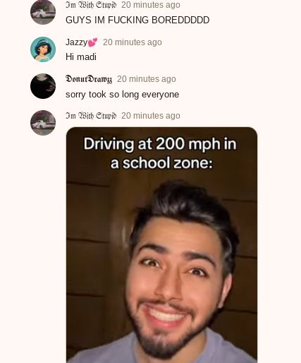 Im With Stupid 20 minutes ago
GUYS IM FUCKING BOREDDDDD
Jazzy
Hi madi
20 minutes ago
Donut Drawzz 20 minutes ago
sorry took so long everyone
Im With Stupid 20 minutes ago
Driving at 200 mph in
a school zone: