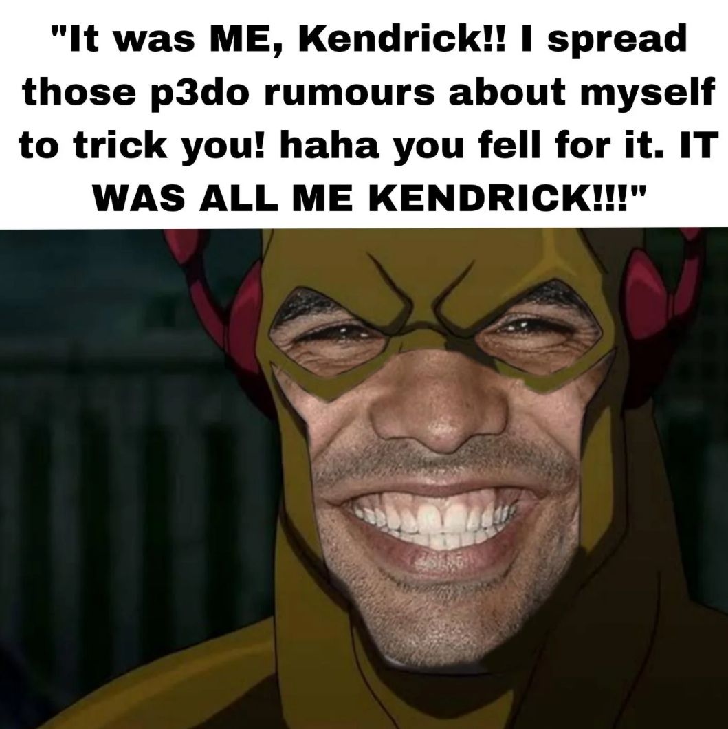 "It was ME, Kendrick!! I spread
those p3do rumours about myself
to trick you! haha you fell for it. IT
WAS ALL ME KENDRICK!!!"