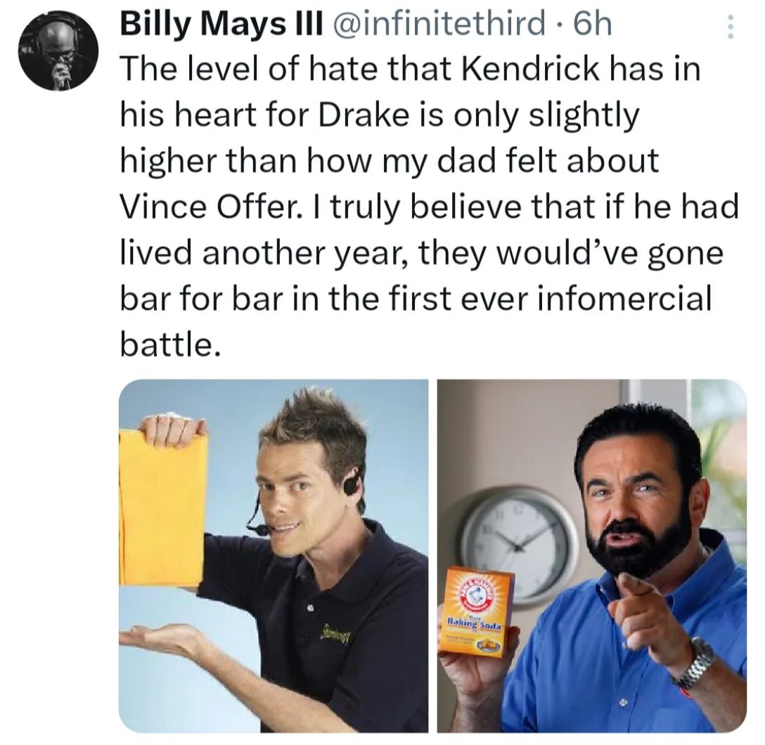 •
Billy Mays III @infinitethird 6h
The level of hate that Kendrick has in
his heart for Drake is only slightly
higher than how my dad felt about
Vince Offer. I truly believe that if he had
lived another year, they would've gone
bar for bar in the first ever infomercial
battle.
Baking Soda