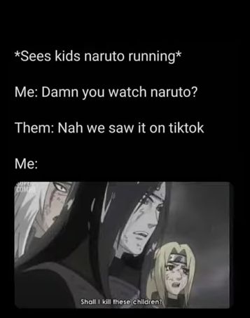 *Sees kids naruto running*
Me: Damn you watch naruto?
Them: Nah we saw it on tiktok
Me:
COM
Shall I kill these children?