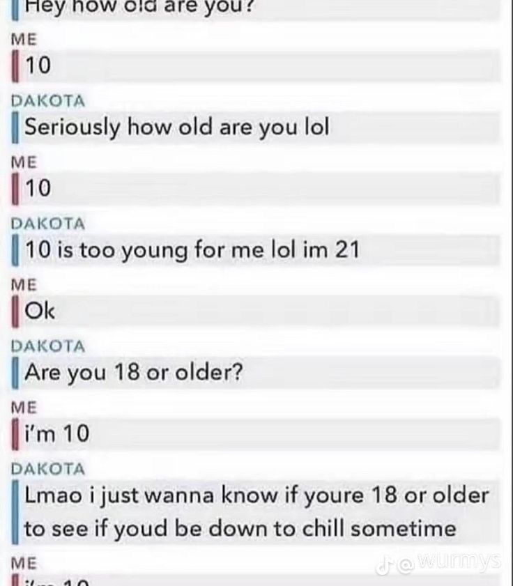 Hey how old are you?
ME
10
DAKOTA
Seriously how old are you lol
ME
10
DAKOTA
10 is too young for me lol im 21
ME
Ok
DAKOTA
Are you 18 or older?
ME
i'm 10
DAKOTA
Lmao i just wanna know if youre 18 or older
to see if youd be down to chill sometime
ME
dewurmys