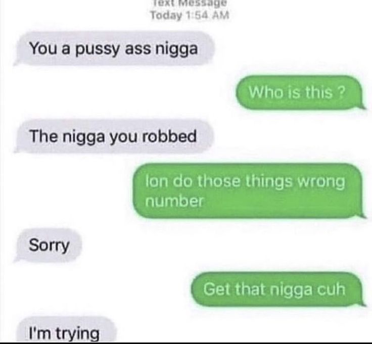 Text Message
Today 1:54 AM
You a pussy ass nigga
Who is this?
The nigga you robbed
lon do those things wrong
number
Sorry
I'm trying
Get that nigga cuh