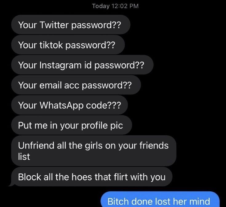 Today 12:02 PM
Your Twitter password??
Your tiktok password??
Your Instagram id password??
Your email acc password??
Your WhatsApp code???
Put me in your profile pic
Unfriend all the girls on your friends
list
Block all the hoes that flirt with you
Bitch done lost her mind