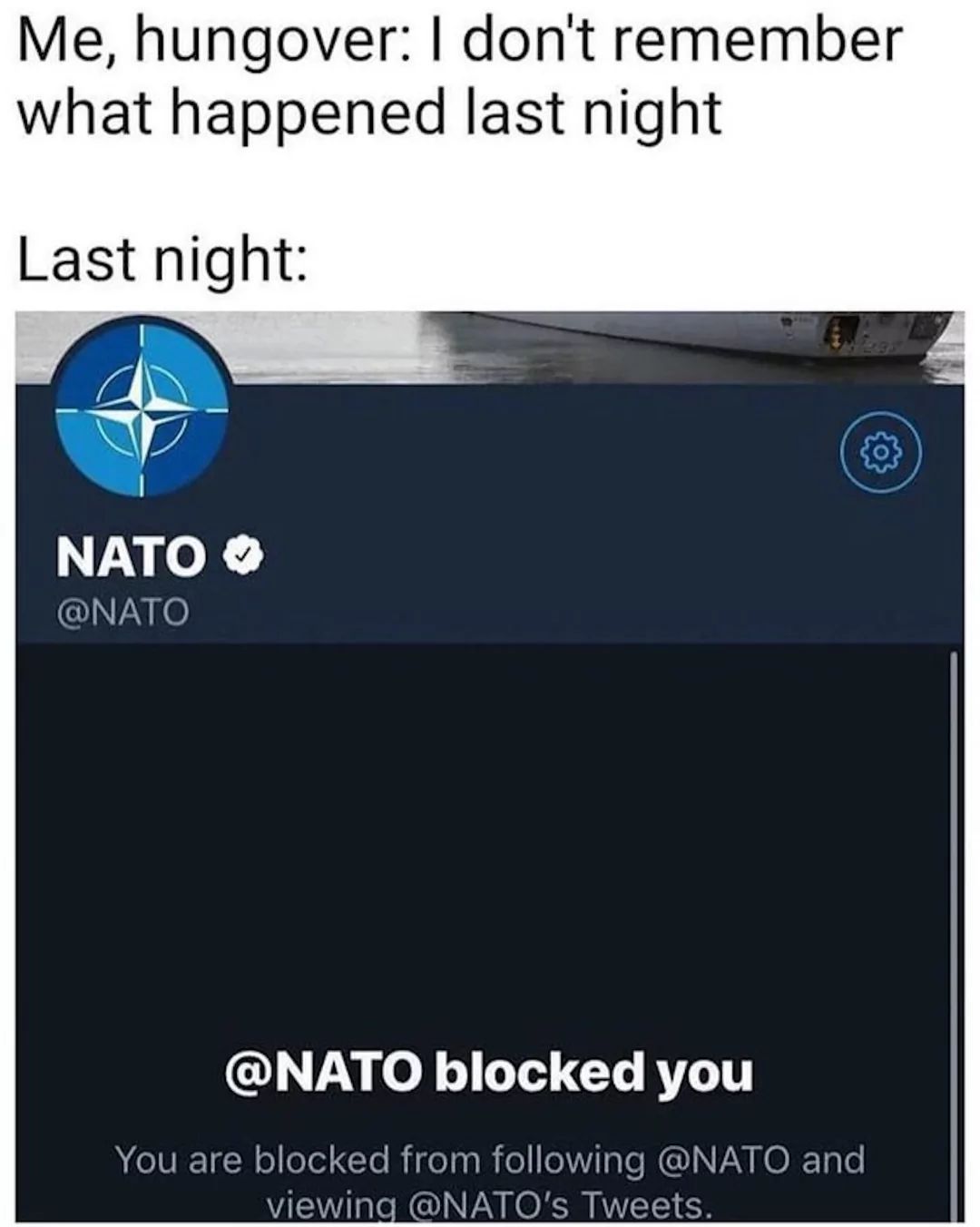 Me, hungover: I don't remember
what happened last night
Last night:
NATO >>
@NATO
@NATO blocked you
You are blocked from following @NATO and
viewing @NATO's Tweets.