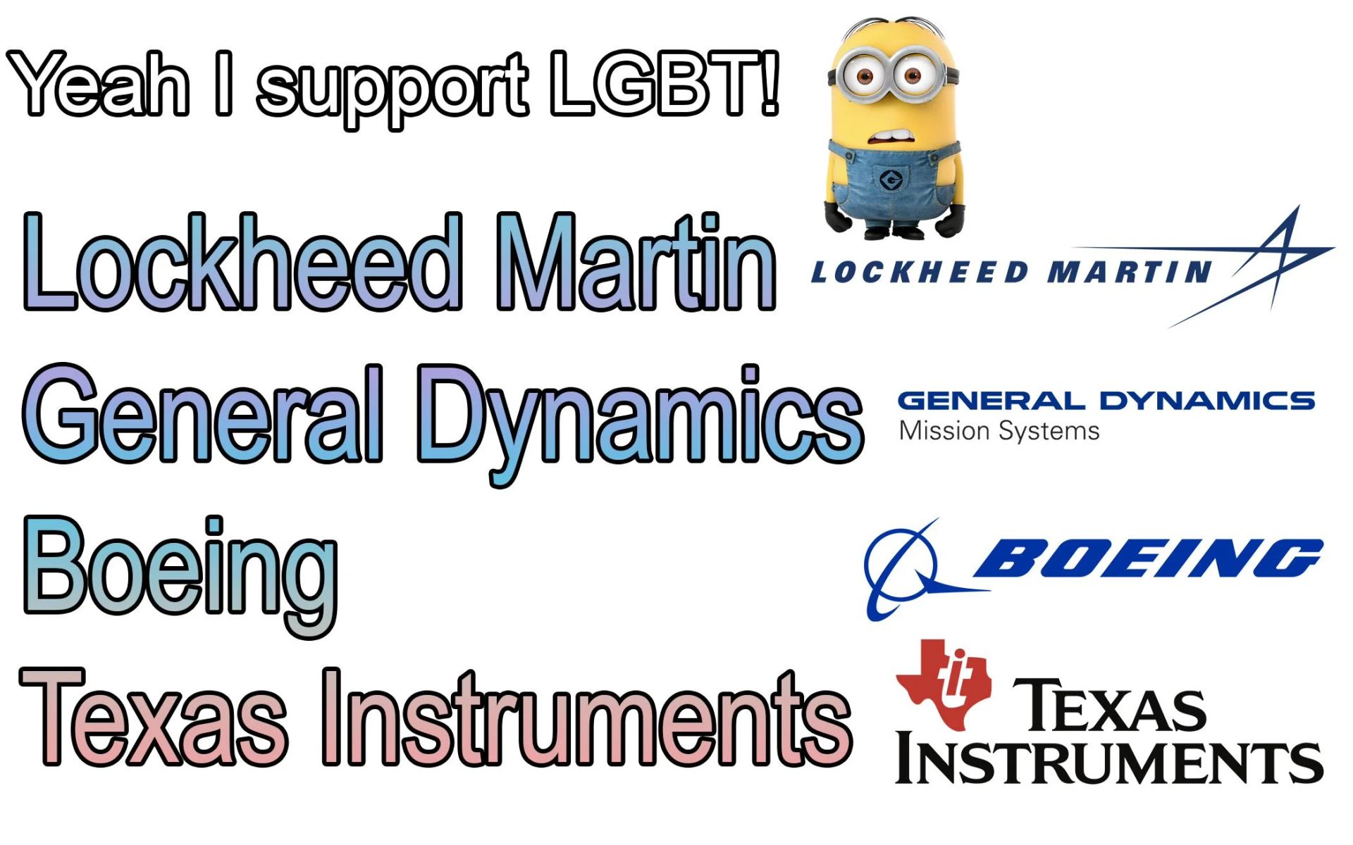 Yeah I support LGBT!
Lockheed Martin
LOCKHEED MARTIN
General Dynamics
Boeing
GENERAL DYNAMICS
Mission Systems
BOEING
Texas Instruments TEXAS
INSTRUMENTS